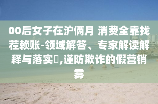 00后女子在滬倆月 消費(fèi)全靠找茬賴賬-領(lǐng)域解答、專家解讀解釋與落實(shí)?,謹(jǐn)防欺詐的假營銷霧