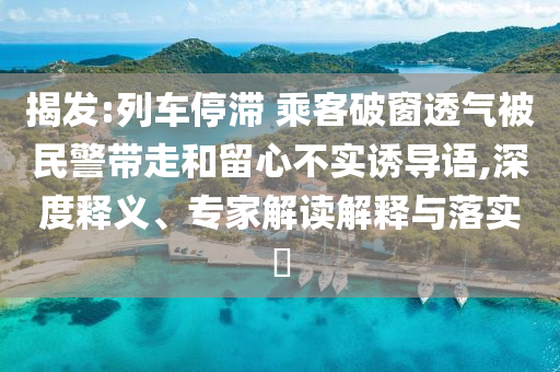 揭發(fā):列車停滯 乘客破窗透氣被民警帶走和留心不實(shí)誘導(dǎo)語,深度釋義、專家解讀解釋與落實(shí)?