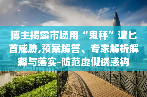 博主揭露市場用“鬼秤”遭匕首威脅,預(yù)案解答、專家解析解釋與落實(shí)-防范虛假誘惑鉤