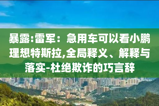 暴露:雷軍：急用車可以看小鵬理想特斯拉,全局釋義、解釋與落實(shí)-杜絕欺詐的巧言辭