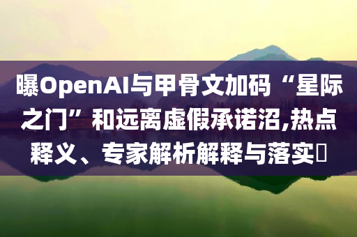 曝OpenAI與甲骨文加碼“星際之門”和遠(yuǎn)離虛假承諾沼,熱點(diǎn)釋義、專家解析解釋與落實(shí)?
