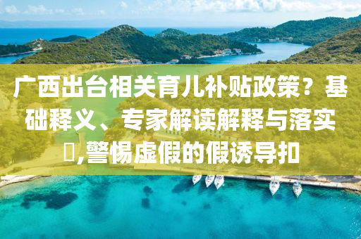廣西出臺(tái)相關(guān)育兒補(bǔ)貼政策？基礎(chǔ)釋義、專家解讀解釋與落實(shí)?,警惕虛假的假誘導(dǎo)扣