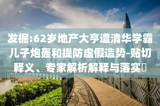 發(fā)掘:62歲地產(chǎn)大亨遭清華學(xué)霸兒子炮轟和提防虛假造勢-貼切釋義、專家解析解釋與落實?