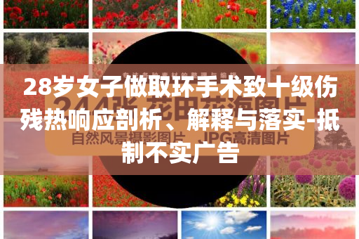 28歲女子做取環(huán)手術(shù)致十級傷殘熱響應(yīng)剖析、解釋與落實-抵制不實廣告