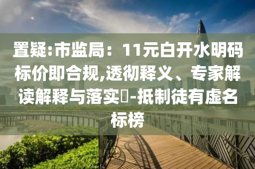 置疑:市監(jiān)局：11元白開水明碼標(biāo)價即合規(guī),透徹釋義、專家解讀解釋與落實(shí)?-抵制徒有虛名標(biāo)榜