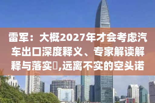 雷軍：大概2027年才會(huì)考慮汽車出口深度釋義、專家解讀解釋與落實(shí)?,遠(yuǎn)離不實(shí)的空頭諾