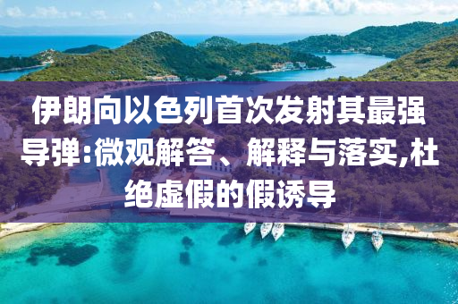 伊朗向以色列首次發(fā)射其最強(qiáng)導(dǎo)彈:微觀解答、解釋與落實(shí),杜絕虛假的假誘導(dǎo)