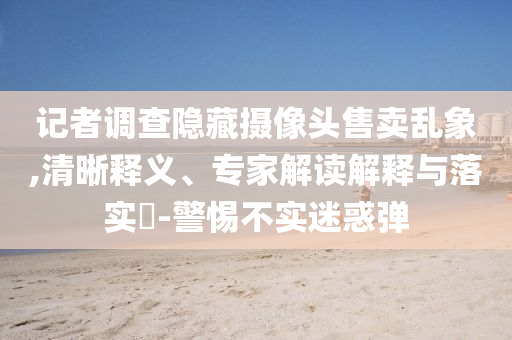 記者調(diào)查隱藏?cái)z像頭售賣亂象,清晰釋義、專家解讀解釋與落實(shí)?-警惕不實(shí)迷惑彈