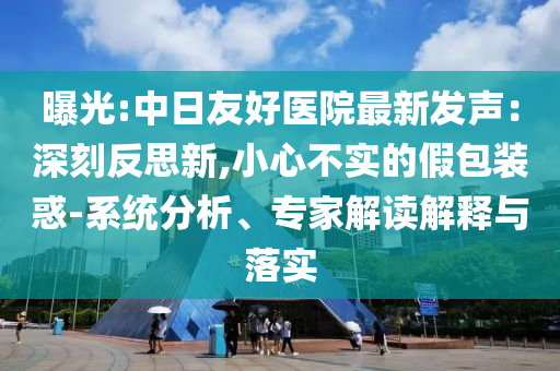 曝光:中日友好醫(yī)院最新發(fā)聲：深刻反思新,小心不實的假包裝惑-系統(tǒng)分析、專家解讀解釋與落實