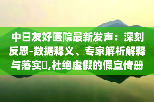 中日友好醫(yī)院最新發(fā)聲：深刻反思-數(shù)據(jù)釋義、專家解析解釋與落實(shí)?,杜絕虛假的假宣傳冊(cè)