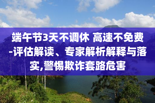 端午節(jié)3天不調(diào)休 高速不免費-評估解讀、專家解析解釋與落實,警惕欺詐套路危害