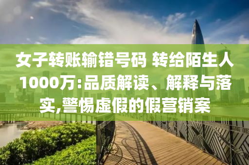 女子轉(zhuǎn)賬輸錯號碼 轉(zhuǎn)給陌生人1000萬:品質(zhì)解讀、解釋與落實,警惕虛假的假營銷案