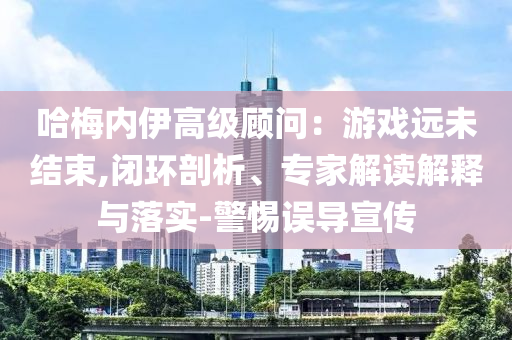 哈梅內(nèi)伊高級(jí)顧問(wèn)：游戲遠(yuǎn)未結(jié)束,閉環(huán)剖析、專家解讀解釋與落實(shí)-警惕誤導(dǎo)宣傳