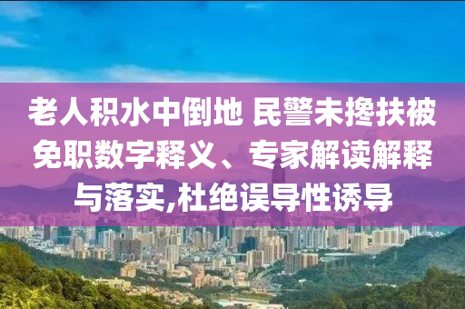 老人積水中倒地 民警未攙扶被免職數(shù)字釋義、專家解讀解釋與落實,杜絕誤導(dǎo)性誘導(dǎo)