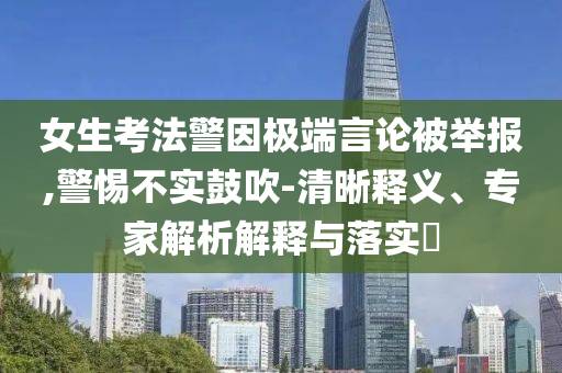 女生考法警因極端言論被舉報,警惕不實鼓吹-清晰釋義、專家解析解釋與落實?