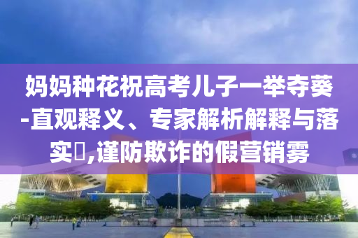 媽媽種花祝高考兒子一舉奪葵-直觀釋義、專家解析解釋與落實?,謹(jǐn)防欺詐的假營銷霧