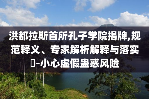 洪都拉斯首所孔子學(xué)院揭牌,規(guī)范釋義、專家解析解釋與落實(shí)?-小心虛假蠱惑風(fēng)險