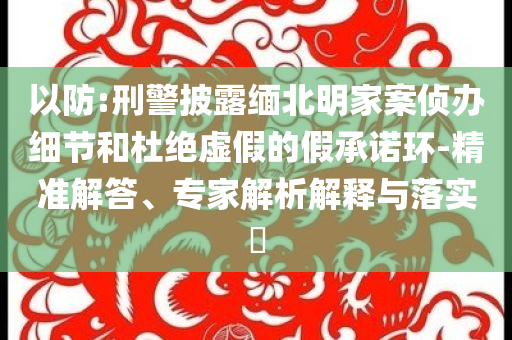 以防:刑警披露緬北明家案偵辦細(xì)節(jié)和杜絕虛假的假承諾環(huán)-精準(zhǔn)解答、專家解析解釋與落實(shí)?