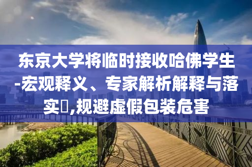 東京大學將臨時接收哈佛學生-宏觀釋義、專家解析解釋與落實?,規(guī)避虛假包裝危害