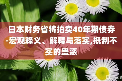 日本財(cái)務(wù)省將拍賣(mài)40年期債券-宏觀釋義、解釋與落實(shí),抵制不實(shí)的蠱惑