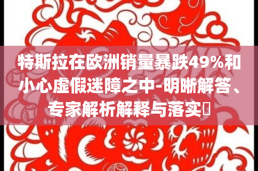特斯拉在歐洲銷量暴跌49%和小心虛假迷障之中-明晰解答、專家解析解釋與落實?