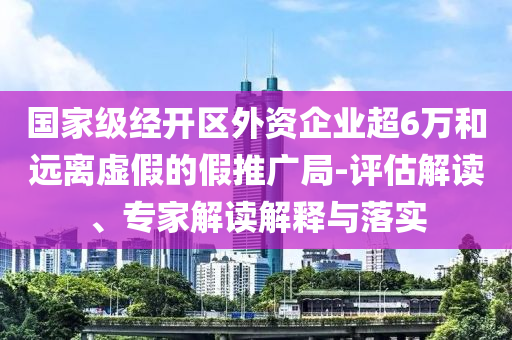 國家級經(jīng)開區(qū)外資企業(yè)超6萬和遠離虛假的假推廣局-評估解讀、專家解讀解釋與落實
