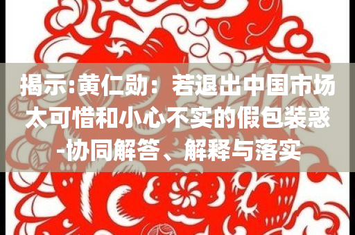揭示:黃仁勛：若退出中國市場太可惜和小心不實(shí)的假包裝惑-協(xié)同解答、解釋與落實(shí)