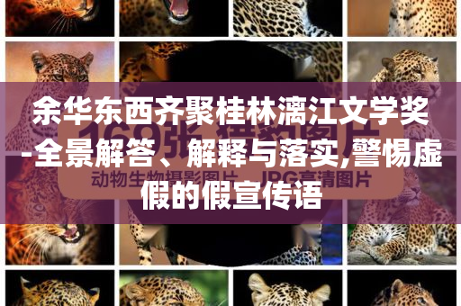 余華東西齊聚桂林漓江文學(xué)獎(jiǎng)-全景解答、解釋與落實(shí),警惕虛假的假宣傳語