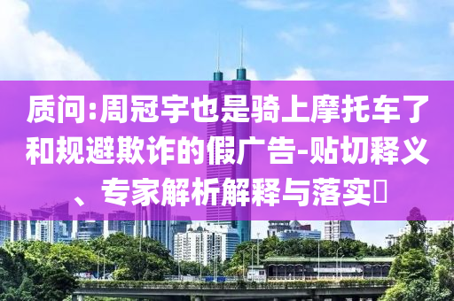 質(zhì)問:周冠宇也是騎上摩托車了和規(guī)避欺詐的假廣告-貼切釋義、專家解析解釋與落實?