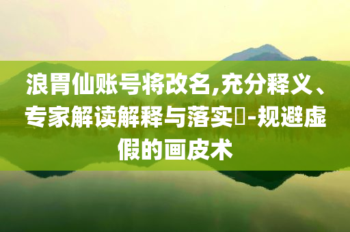 浪胃仙賬號將改名,充分釋義、專家解讀解釋與落實?-規(guī)避虛假的畫皮術