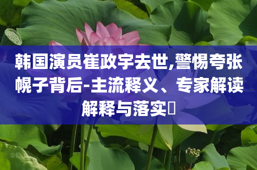 韓國演員崔政宇去世,警惕夸張幌子背后-主流釋義、專家解讀解釋與落實?