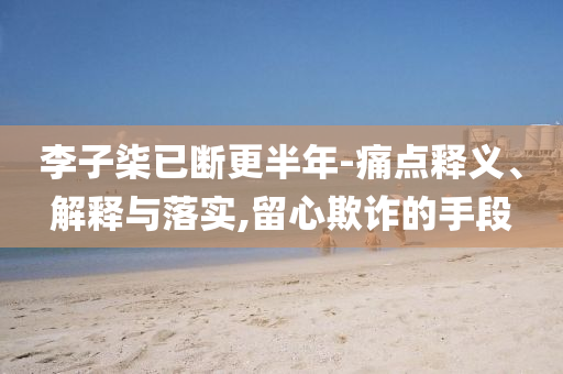 李子柒已斷更半年-痛點釋義、解釋與落實,留心欺詐的手段