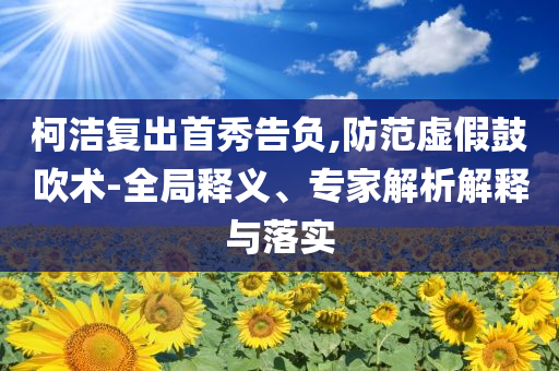 柯潔復(fù)出首秀告負(fù),防范虛假鼓吹術(shù)-全局釋義、專(zhuān)家解析解釋與落實(shí)