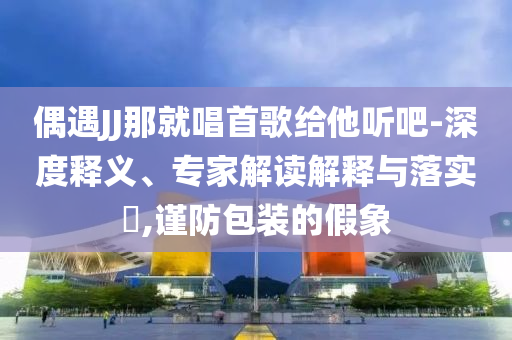 偶遇JJ那就唱首歌給他聽吧-深度釋義、專家解讀解釋與落實?,謹防包裝的假象