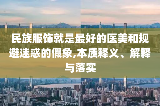 民族服飾就是最好的醫(yī)美和規(guī)避迷惑的假象,本質(zhì)釋義、解釋與落實