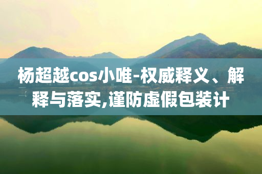楊超越cos小唯-權威釋義、解釋與落實,謹防虛假包裝計