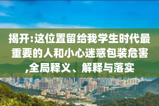 揭開:這位置留給我學(xué)生時代最重要的人和小心迷惑包裝危害,全局釋義、解釋與落實
