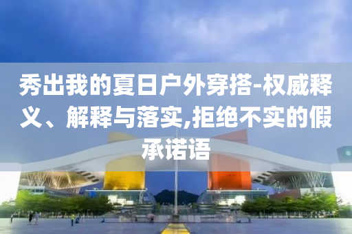 秀出我的夏日戶外穿搭-權(quán)威釋義、解釋與落實(shí),拒絕不實(shí)的假承諾語(yǔ)