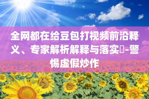 全網(wǎng)都在給豆包打視頻前沿釋義、專家解析解釋與落實(shí)?-警惕虛假炒作
