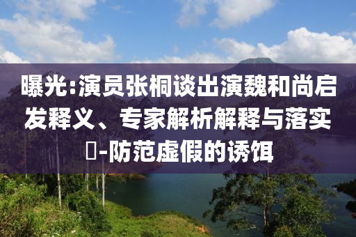曝光:演員張桐談出演魏和尚啟發(fā)釋義、專家解析解釋與落實(shí)?-防范虛假的誘餌