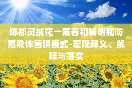 陳都靈絨花一戴春和景明和防范欺詐營銷模式-宏觀釋義、解釋與落實