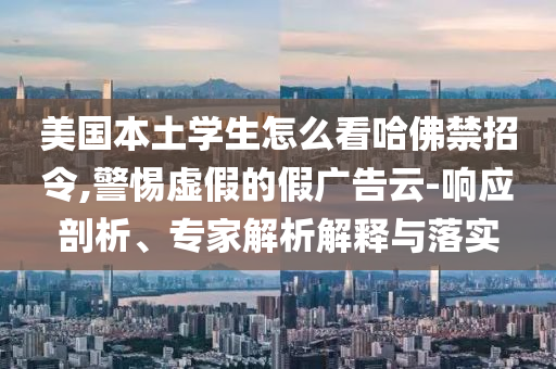 美國本土學(xué)生怎么看哈佛禁招令,警惕虛假的假廣告云-響應(yīng)剖析、專家解析解釋與落實