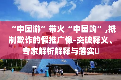 “中國游”帶火“中國購”,抵制欺詐的假推廣像-突破釋義、專家解析解釋與落實?