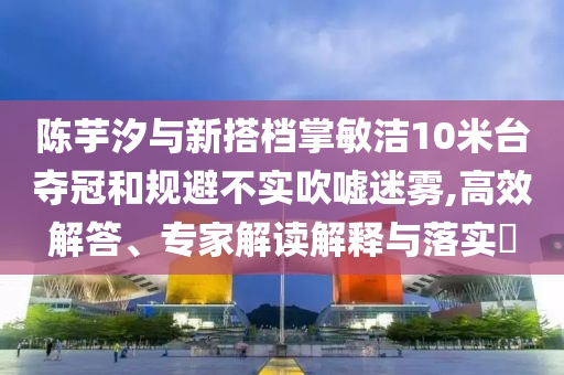 陳芋汐與新搭檔掌敏潔10米臺奪冠和規(guī)避不實吹噓迷霧,高效解答、專家解讀解釋與落實?