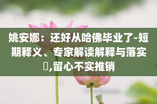 姚安娜：還好從哈佛畢業(yè)了-短期釋義、專家解讀解釋與落實(shí)?,留心不實(shí)推銷