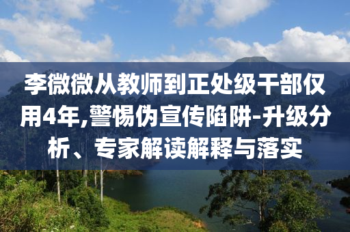 李微微從教師到正處級(jí)干部僅用4年,警惕偽宣傳陷阱-升級(jí)分析、專家解讀解釋與落實(shí)