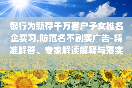 銀行為新存千萬客戶子女推名企實(shí)習(xí),防范名不副實(shí)廣告-精準(zhǔn)解答、專家解讀解釋與落實(shí)?