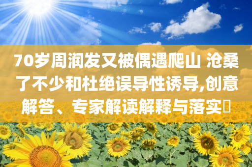 70歲周潤發(fā)又被偶遇爬山 滄桑了不少和杜絕誤導(dǎo)性誘導(dǎo),創(chuàng)意解答、專家解讀解釋與落實(shí)?