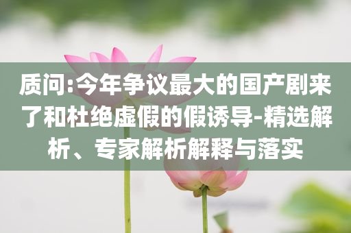 質問:今年爭議最大的國產劇來了和杜絕虛假的假誘導-精選解析、專家解析解釋與落實