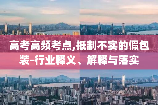 高考高頻考點,抵制不實的假包裝-行業(yè)釋義、解釋與落實